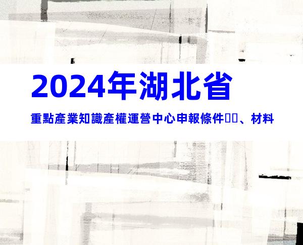 2024年湖北省重點產業知識產權運營中心申報條件、材料